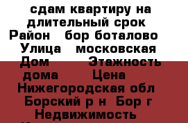 сдам квартиру на длительный срок › Район ­ бор боталово 4 › Улица ­ московская › Дом ­ 47 › Этажность дома ­ 3 › Цена ­ 10 - Нижегородская обл., Борский р-н, Бор г. Недвижимость » Квартиры аренда   . Нижегородская обл.